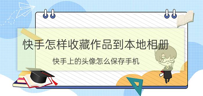 快手怎样收藏作品到本地相册 快手上的头像怎么保存手机？